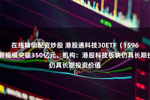 在线精明配资炒股 港股通科技30ETF（159636）最新规模突破350亿元，机构：港股科技板块仍具长期投资价值