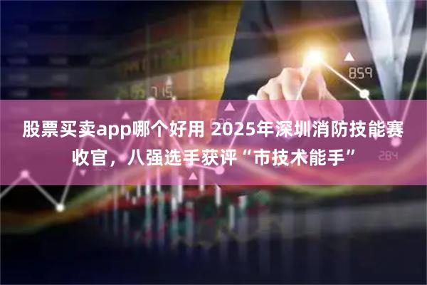 股票买卖app哪个好用 2025年深圳消防技能赛收官，八强选手获评“市技术能手”