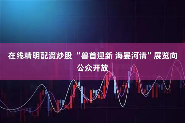在线精明配资炒股 “兽首迎新 海晏河清”展览向公众开放