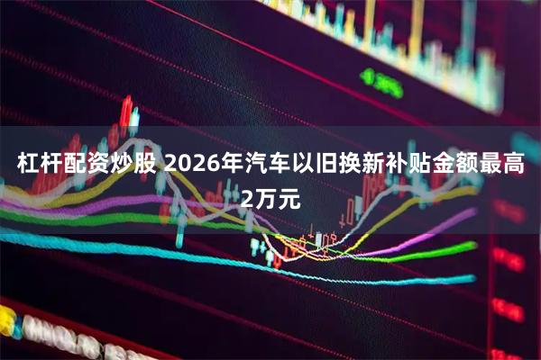 杠杆配资炒股 2026年汽车以旧换新补贴金额最高2万元