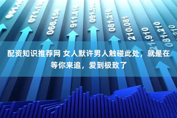 配资知识推荐网 女人默许男人触碰此处，就是在等你来追，爱到极致了