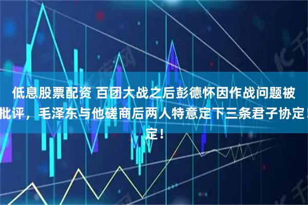 低息股票配资 百团大战之后彭德怀因作战问题被批评，毛泽东与他磋商后两人特意定下三条君子协定！