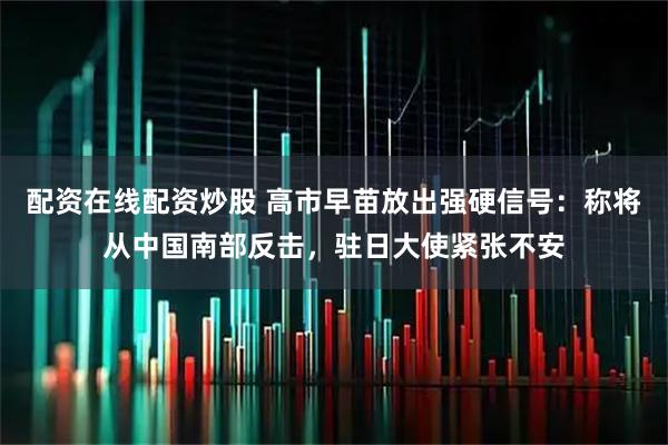 配资在线配资炒股 高市早苗放出强硬信号：称将从中国南部反击，驻日大使紧张不安