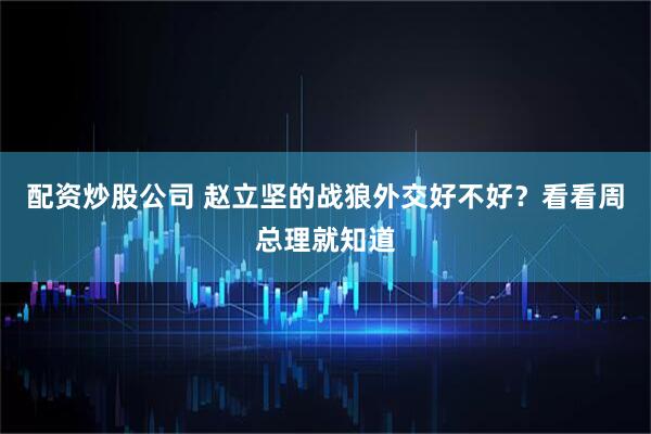 配资炒股公司 赵立坚的战狼外交好不好？看看周总理就知道