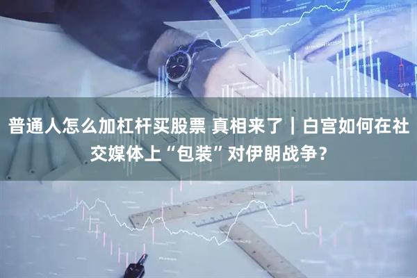 普通人怎么加杠杆买股票 真相来了｜白宫如何在社交媒体上“包装”对伊朗战争？