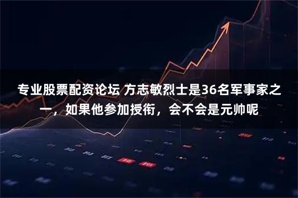 专业股票配资论坛 方志敏烈士是36名军事家之一，如果他参加授衔，会不会是元帅呢