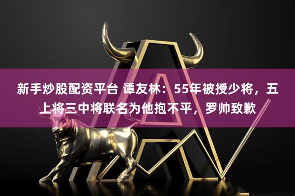 新手炒股配资平台 谭友林：55年被授少将，五上将三中将联名为他抱不平，罗帅致歉