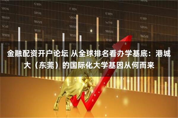金融配资开户论坛 从全球排名看办学基底：港城大（东莞）的国际化大学基因从何而来