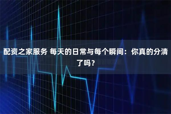 配资之家服务 每天的日常与每个瞬间：你真的分清了吗？